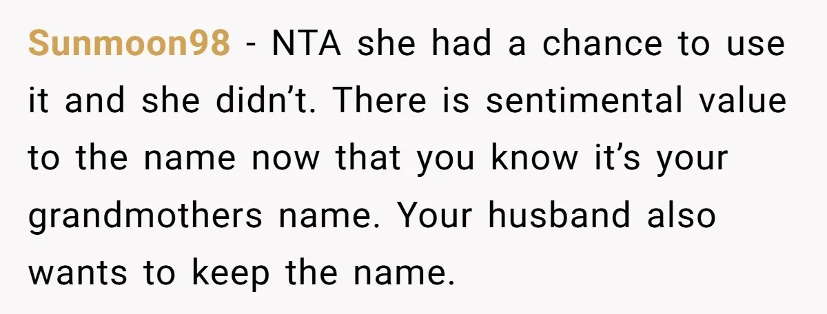 Sunmoon98 − NTA she had a chance to use it and she didn’t. There is sentimental value to the name now that you know it’s your grandmothers name. Your husband...