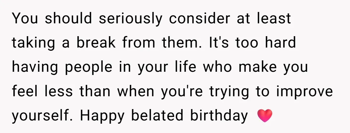 You should seriously consider at least taking a break from them. It's too hard having people in your life who make you feel less than when you're trying to improve...