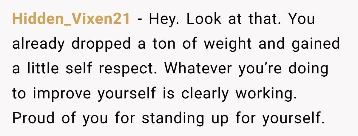 Hidden_Vixen21 − Hey. Look at that. You already dropped a ton of weight and gained a little self respect. Whatever you’re doing to improve yourself is clearly working. Proud of...