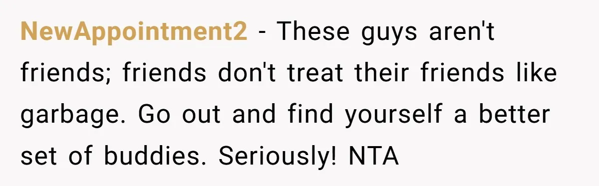 NewAppointment2 − These guys aren't friends; friends don't treat their friends like garbage. Go out and find yourself a better set of buddies. Seriously! NTA