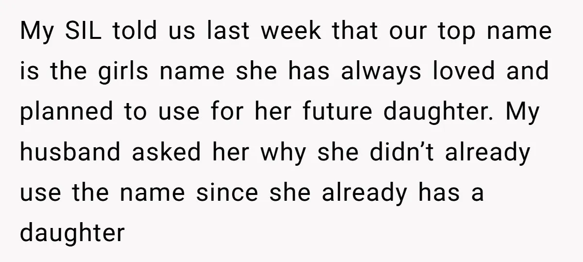 My SIL told us last week that our top name is the girls name she has always loved and planned to use for her future daughter. My husband asked her...