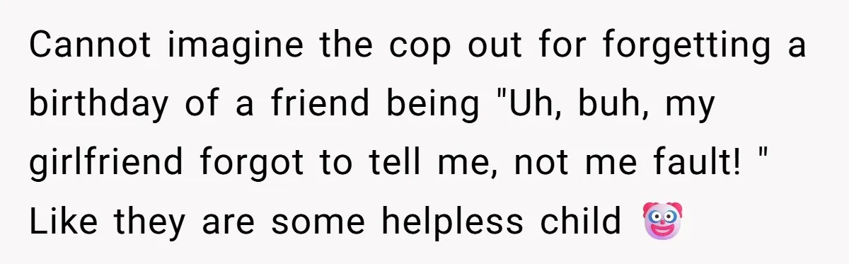 Cannot imagine the cop out for forgetting a birthday of a friend being "Uh, buh, my girlfriend forgot to tell me, not me fault! " Like they are some helpless...