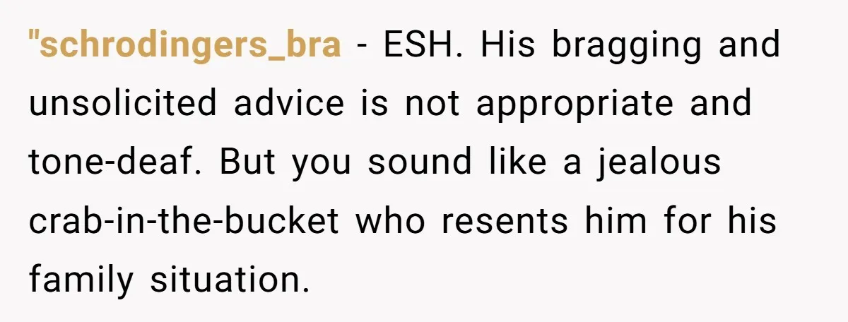 "schrodingers_bra − ESH. His bragging and unsolicited advice is not appropriate and tone-deaf. But you sound like a jealous crab-in-the-bucket who resents him for his family situation.