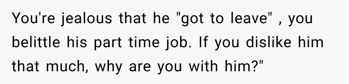 You're jealous that he "got to leave" , you belittle his part time job. If you dislike him that much, why are you with him?"