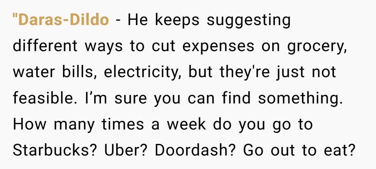 "Daras-Dildo − He keeps suggesting different ways to cut expenses on grocery, water bills, electricity, but they're just not feasible. I’m sure you can find something. How many times a...