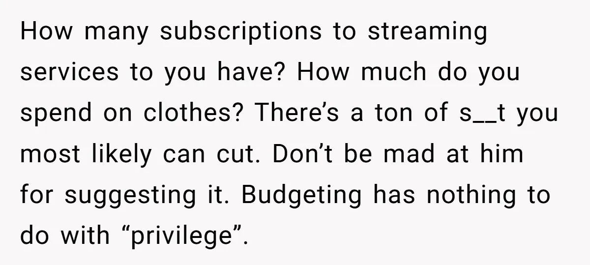 How many subscriptions to streaming services to you have? How much do you spend on clothes? There’s a ton of s__t you most likely can cut. Don’t be mad at...