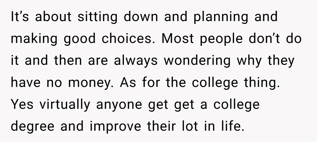 It’s about sitting down and planning and making good choices. Most people don’t do it and then are always wondering why they have no money. As for the college thing....