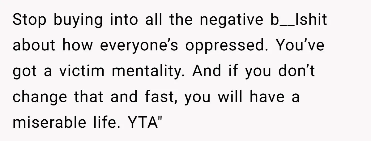 Stop buying into all the negative b__lshit about how everyone’s oppressed. You’ve got a victim mentality. And if you don’t change that and fast, you will have a miserable life....