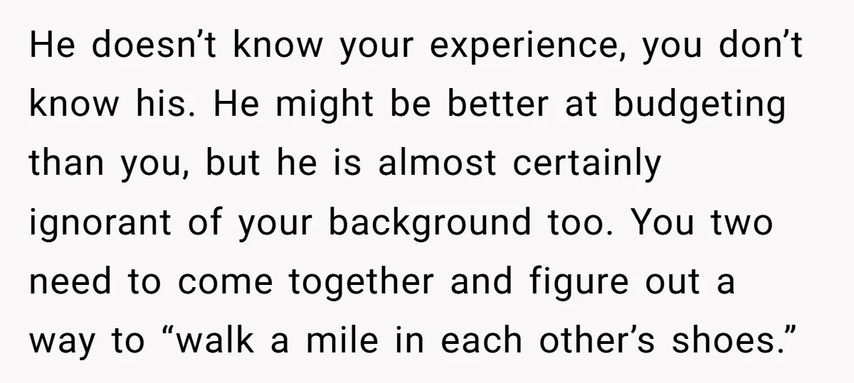 He doesn’t know your experience, you don’t know his. He might be better at budgeting than you, but he is almost certainly ignorant of your background too. You two need...