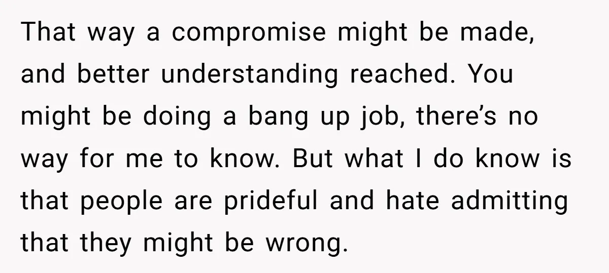 That way a compromise might be made, and better understanding reached. You might be doing a bang up job, there’s no way for me to know. But what I do...