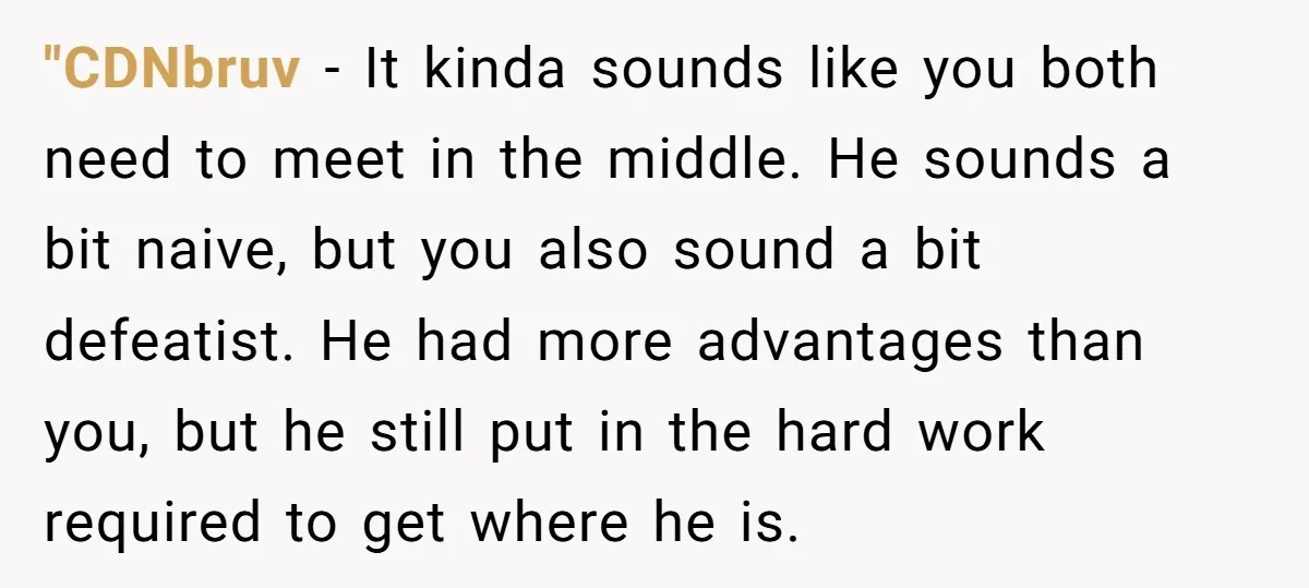 "CDNbruv − It kinda sounds like you both need to meet in the middle. He sounds a bit naive, but you also sound a bit defeatist. He had more advantages...