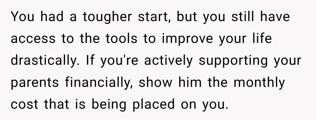 You had a tougher start, but you still have access to the tools to improve your life drastically. If you're actively supporting your parents financially, show him the monthly cost...