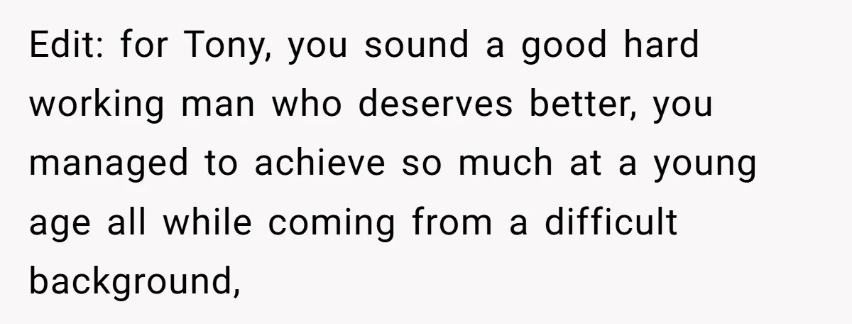 Edit: for Tony, you sound a good hard working man who deserves better, you managed to achieve so much at a young age all while coming from a difficult background,