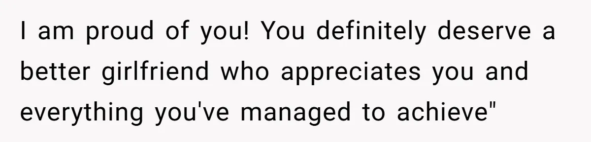 I am proud of you! You definitely deserve a better girlfriend who appreciates you and everything you've managed to achieve"