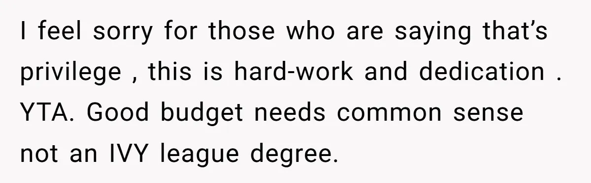 I feel sorry for those who are saying that’s privilege , this is hard-work and dedication . YTA. Good budget needs common sense not an IVY league degree.