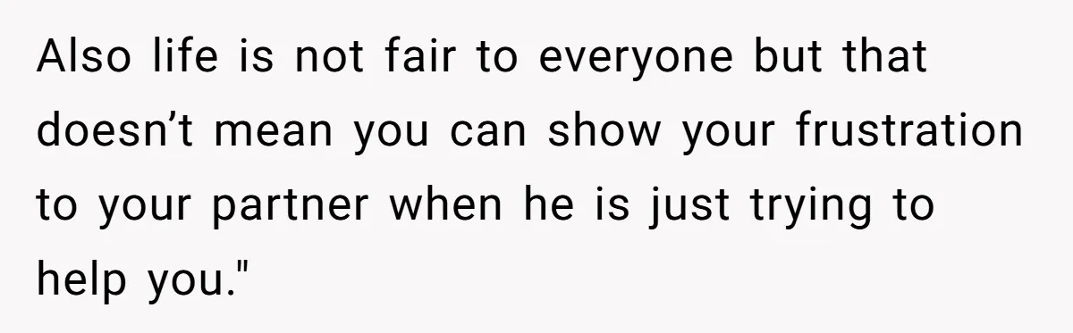 Also life is not fair to everyone but that doesn’t mean you can show your frustration to your partner when he is just trying to help you."