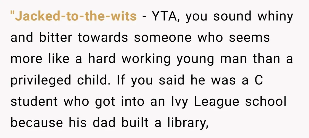 "Jacked-to-the-wits − YTA, you sound whiny and bitter towards someone who seems more like a hard working young man than a privileged child. If you said he was a C...