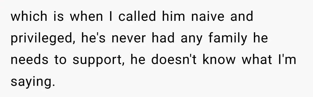 which is when I called him naive and privileged, he's never had any family he needs to support, he doesn't know what I'm saying.