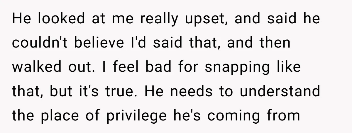He looked at me really upset, and said he couldn't believe I'd said that, and then walked out. I feel bad for snapping like that, but it's true. He needs...