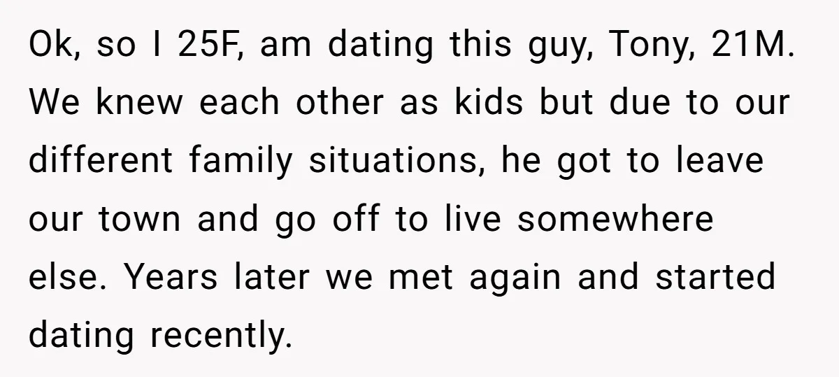 Ok, so I 25F, am dating this guy, Tony, 21M. We knew each other as kids but due to our different family situations, he got to leave our town and...