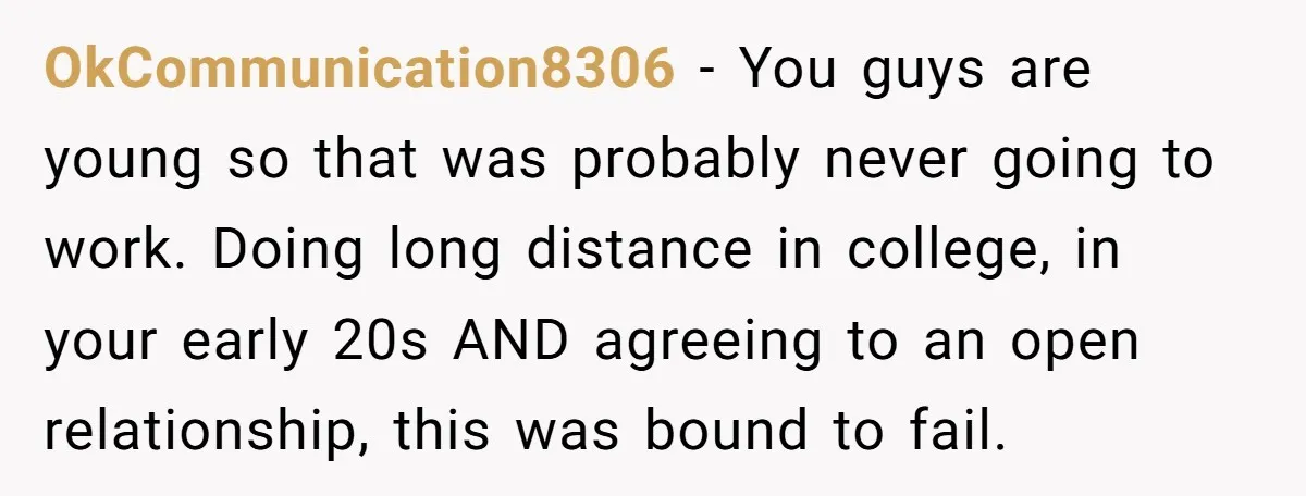 OkCommunication8306 − You guys are young so that was probably never going to work. Doing long distance in college, in your early 20s AND agreeing to an open relationship, this...