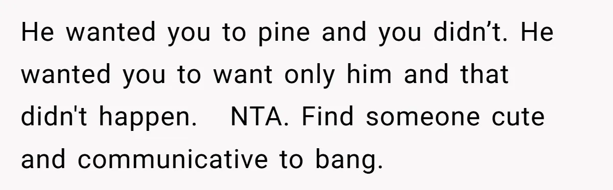 He wanted you to pine and you didn’t. He wanted you to want only him and that didn't happen. NTA. Find someone cute and communicative to bang.