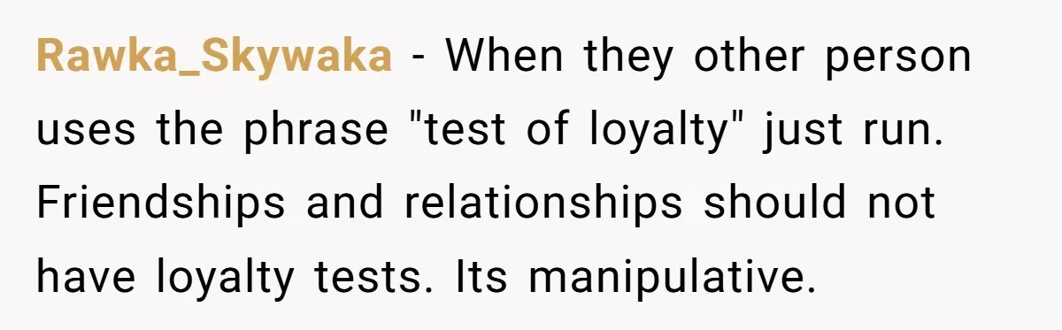 Rawka_Skywaka − When they other person uses the phrase "test of loyalty" just run. Friendships and relationships should not have loyalty tests. Its manipulative.