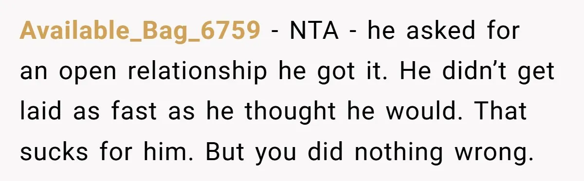 Available_Bag_6759 − NTA - he asked for an open relationship he got it. He didn’t get laid as fast as he thought he would. That sucks for him. But you...