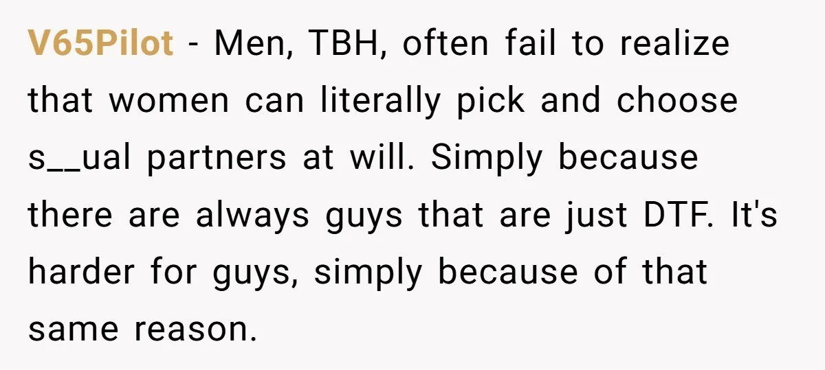 V65Pilot − Men, TBH, often fail to realize that women can literally pick and choose s__ual partners at will. Simply because there are always guys that are just DTF. It's...