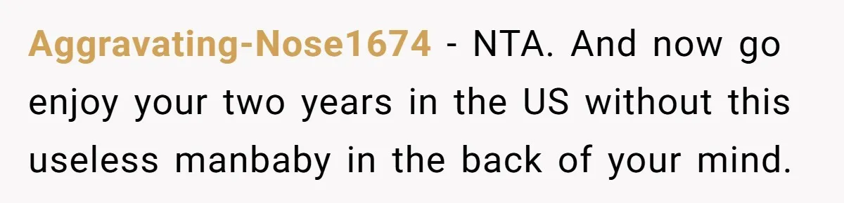 Aggravating-Nose1674 − NTA. And now go enjoy your two years in the US without this useless manbaby in the back of your mind.