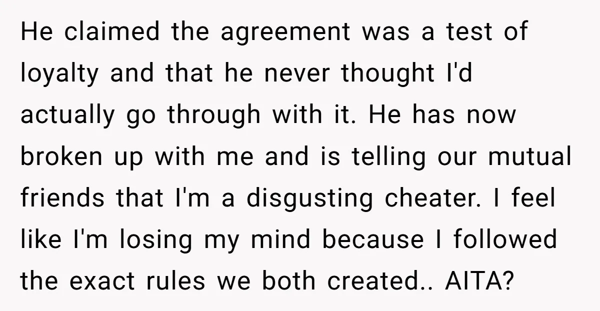 He claimed the agreement was a test of loyalty and that he never thought I'd actually go through with it. He has now broken up with me and is telling...