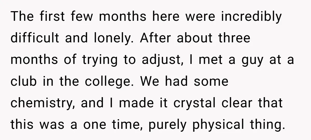 The first few months here were incredibly difficult and lonely. After about three months of trying to adjust, I met a guy at a club in the college. We had...