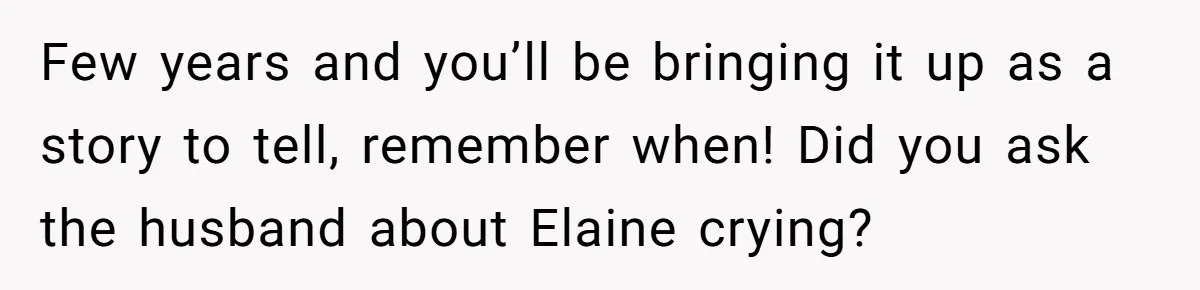 Few years and you’ll be bringing it up as a story to tell, remember when! Did you ask the husband about Elaine crying?