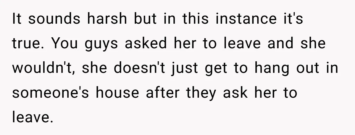 It sounds harsh but in this instance it's true. You guys asked her to leave and she wouldn't, she doesn't just get to hang out in someone's house after they...