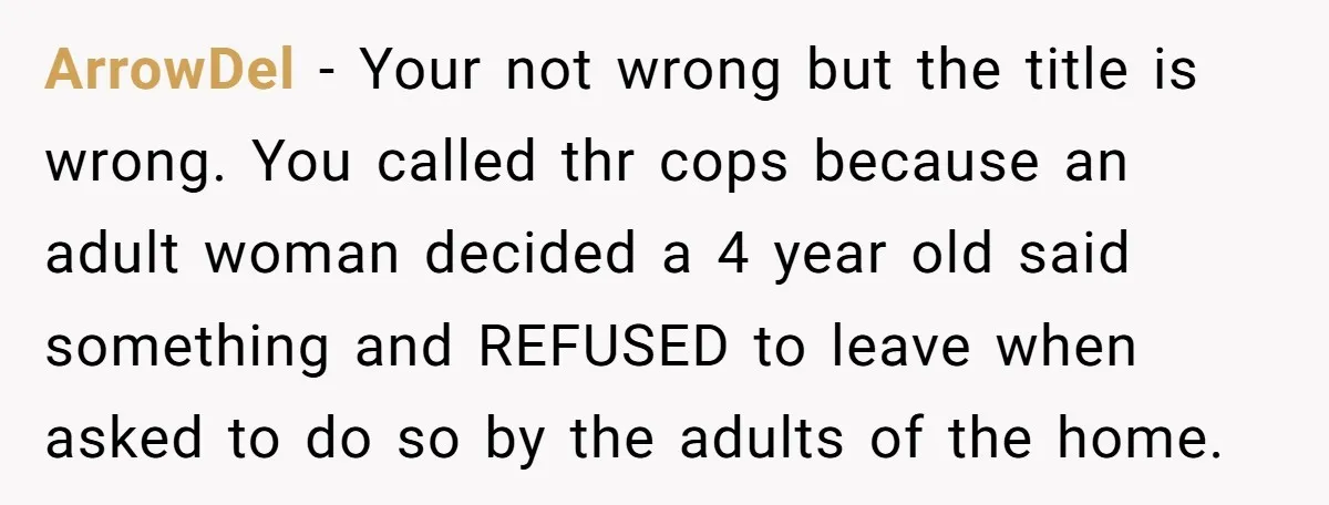 ArrowDel − Your not wrong but the title is wrong. You called thr cops because an adult woman decided a 4 year old said something and REFUSED to leave when...