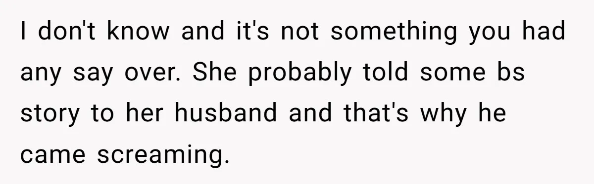 I don't know and it's not something you had any say over. She probably told some bs story to her husband and that's why he came screaming.