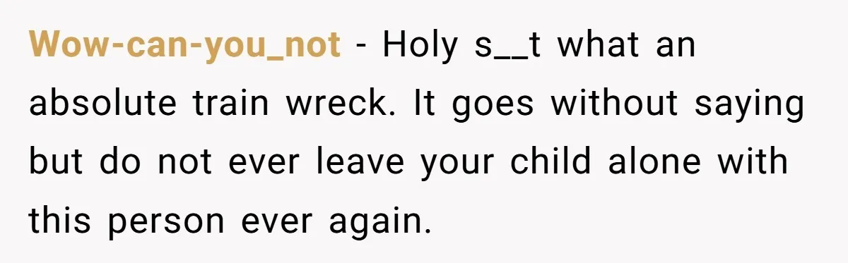 Wow-can-you_not − Holy s__t what an absolute train wreck. It goes without saying but do not ever leave your child alone with this person ever again.