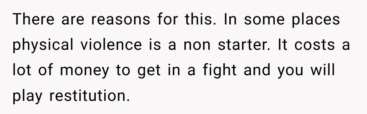 There are reasons for this. In some places physical violence is a non starter. It costs a lot of money to get in a fight and you will play restitution.