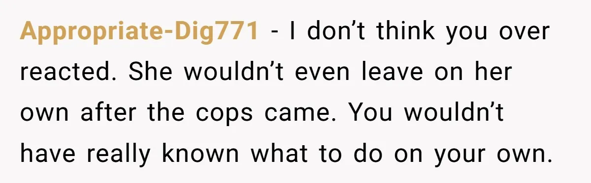 Appropriate-Dig771 − I don’t think you over reacted. She wouldn’t even leave on her own after the cops came. You wouldn’t have really known what to do on your own.