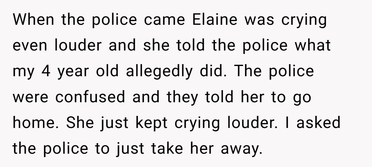 When the police came Elaine was crying even louder and she told the police what my 4 year old allegedly did. The police were confused and they told her to...
