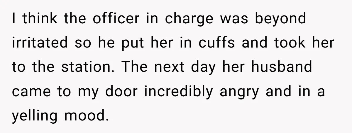 I think the officer in charge was beyond irritated so he put her in cuffs and took her to the station. The next day her husband came to my door...