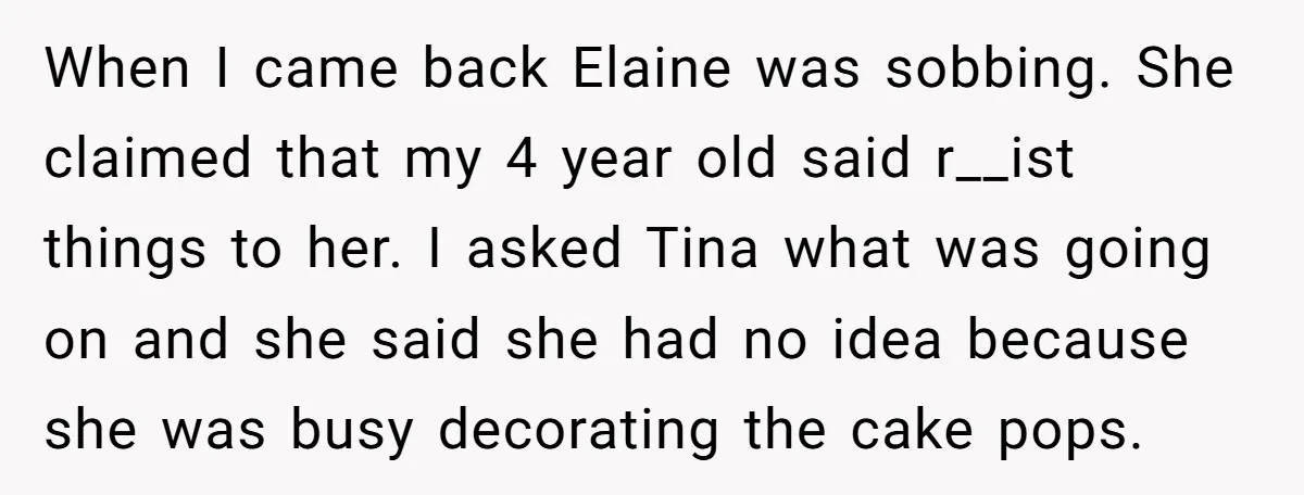 When I came back Elaine was sobbing. She claimed that my 4 year old said r__ist things to her. I asked Tina what was going on and she said she...
