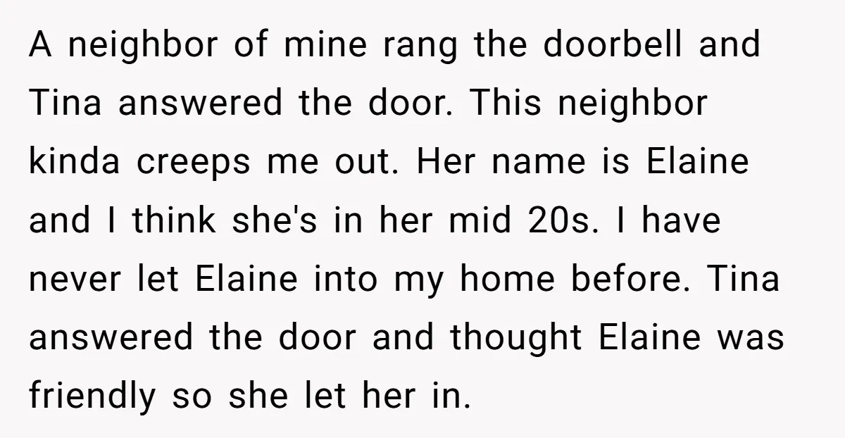 A neighbor of mine rang the doorbell and Tina answered the door. This neighbor kinda creeps me out. Her name is Elaine and I think she's in her mid 20s....