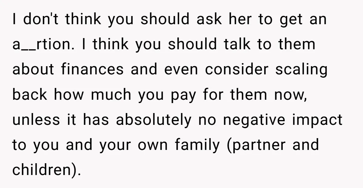 I don't think you should ask her to get an a__rtion. I think you should talk to them about finances and even consider scaling back how much you pay for...