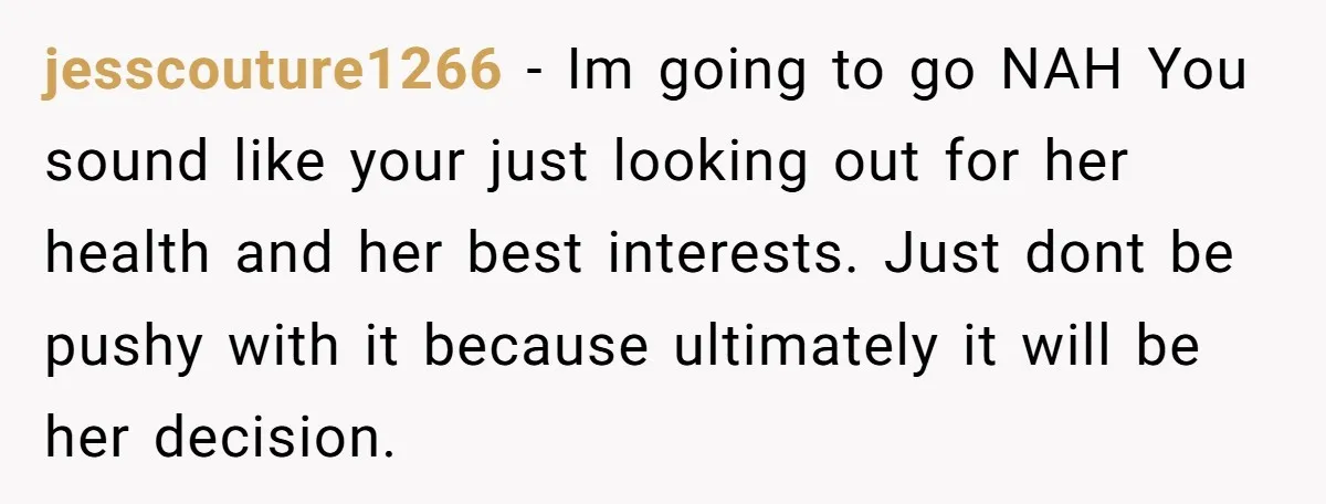 jesscouture1266 − Im going to go NAH You sound like your just looking out for her health and her best interests. Just dont be pushy with it because ultimately it...