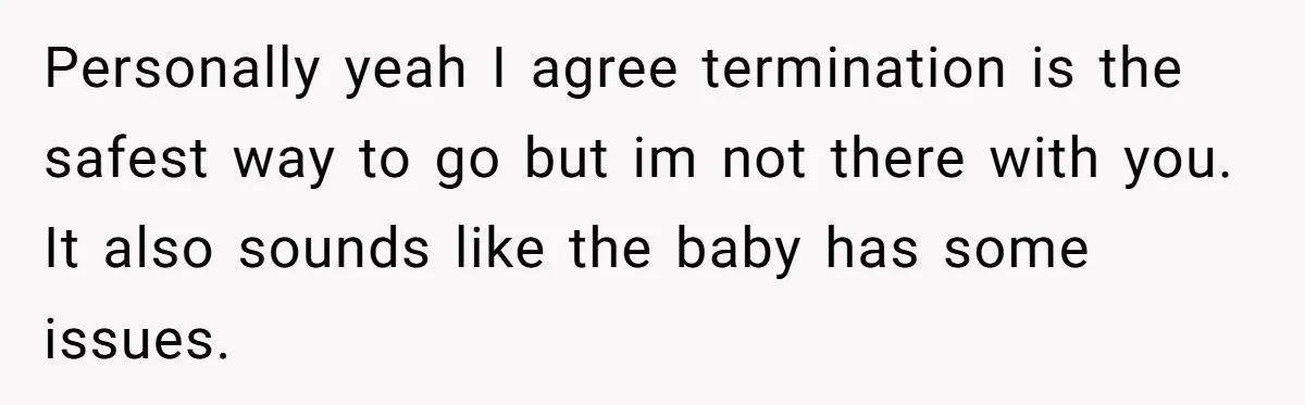 Personally yeah I agree termination is the safest way to go but im not there with you. It also sounds like the baby has some issues.