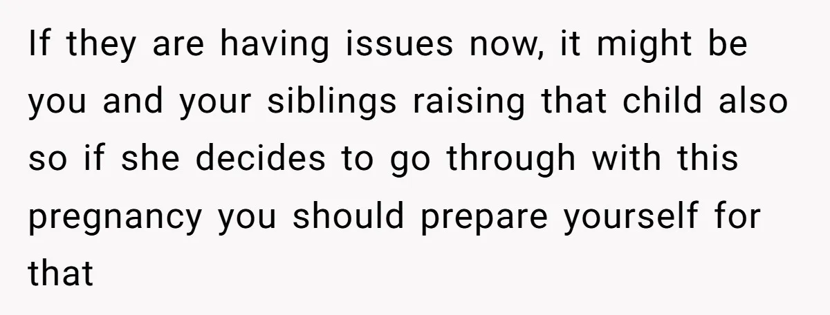 If they are having issues now, it might be you and your siblings raising that child also so if she decides to go through with this pregnancy you should prepare...