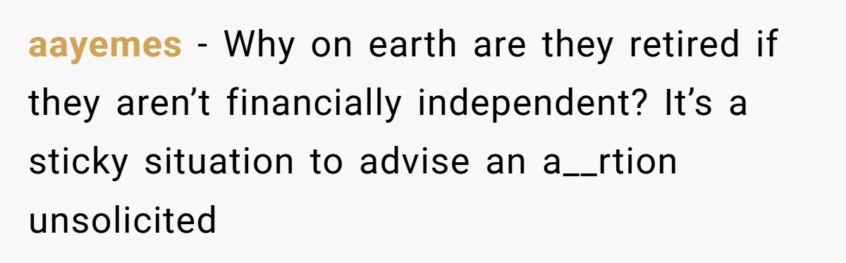 aayemes − Why on earth are they retired if they aren’t financially independent? It’s a sticky situation to advise an a__rtion unsolicited