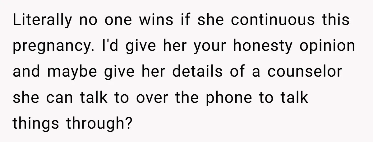Literally no one wins if she continuous this pregnancy. I'd give her your honesty opinion and maybe give her details of a counselor she can talk to over the phone...