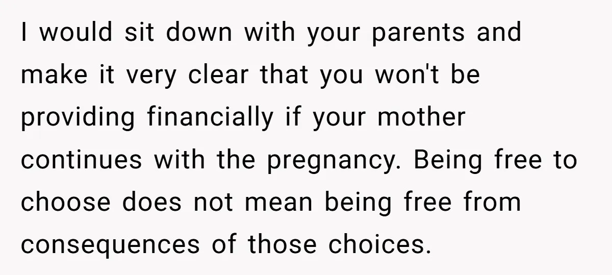 I would sit down with your parents and make it very clear that you won't be providing financially if your mother continues with the pregnancy. Being free to choose does...